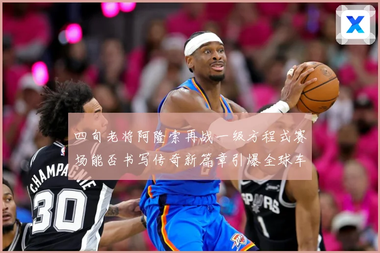 四旬老将阿隆索再战一级方程式赛场能否书写传奇新篇章引爆全球车迷热议