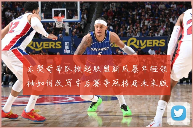 东契奇率队掀起联盟新风暴年轻领袖如何改写季后赛争冠格局未来版图