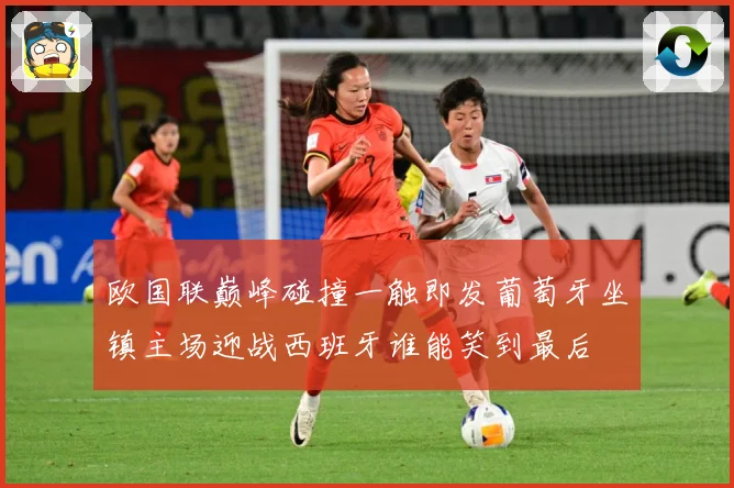 欧国联巅峰碰撞一触即发葡萄牙坐镇主场迎战西班牙谁能笑到最后