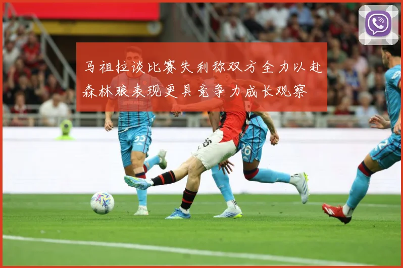 马祖拉谈比赛失利称双方全力以赴森林狼表现更具竞争力成长观察