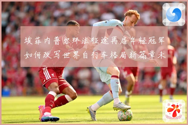埃菲内普尔环法征途再启年轻冠军如何改写世界自行车格局新篇章未来