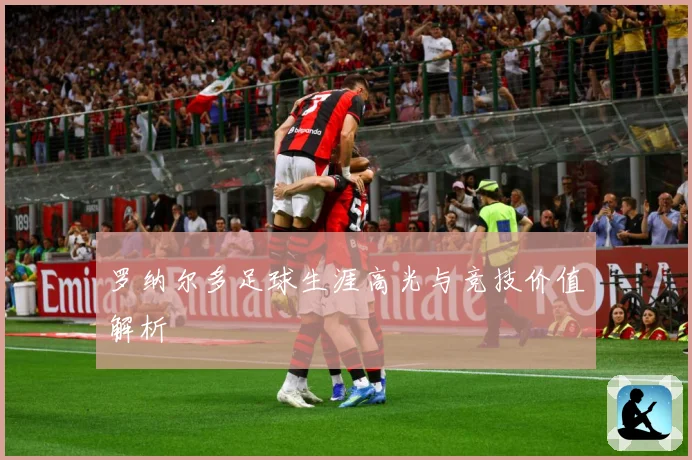 罗纳尔多足球生涯高光与竞技价值解析