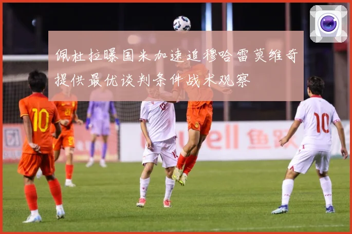 佩杜拉曝国米加速追穆哈雷莫维奇提供最优谈判条件战术观察
