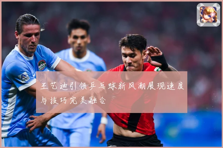 王艺迪引领乒乓球新风潮展现速度与技巧完美融合
