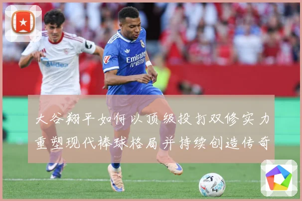 大谷翔平如何以顶级投打双修实力重塑现代棒球格局并持续创造传奇