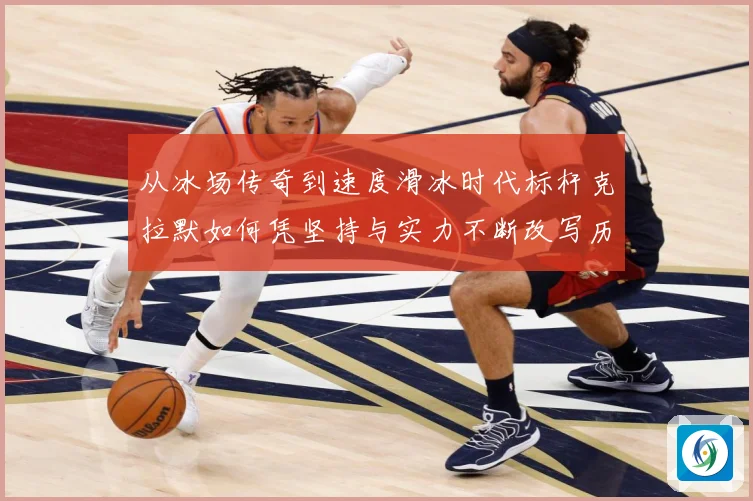 从冰场传奇到速度滑冰时代标杆克拉默如何凭坚持与实力不断改写历史纪录