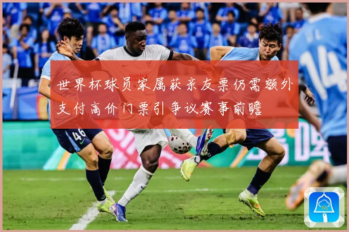 世界杯球员家属获亲友票仍需额外支付高价门票引争议赛事前瞻
