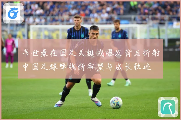 韦世豪在国足关键战爆发背后折射中国足球锋线新希望与成长轨迹