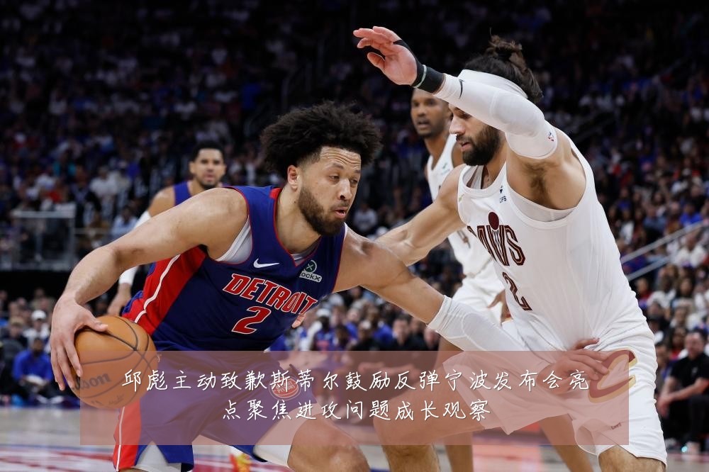 邱彪主动致歉斯蒂尔鼓励反弹宁波发布会亮点聚焦进攻问题成长观察