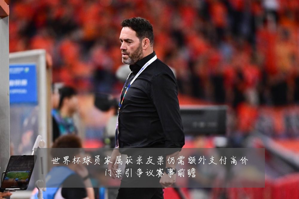 世界杯球员家属获亲友票仍需额外支付高价门票引争议赛事前瞻
